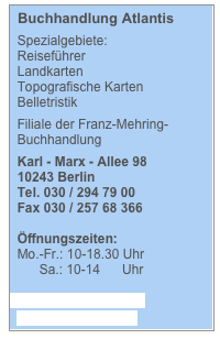   Buchhandlung Atlantis

  Spezialgebiete:
  Reiseführer
  Landkarten
  Topografische Karten
  Belletristik

  Filiale der Franz-Mehring-                            
  Buchhandlung

  Karl - Marx - Allee 98 
  10243 Berlin 
  Tel. 030 / 294 79 00 
  Fax 030 / 257 68 366

  Öffnungszeiten:
  Mo.-Fr.: 10-18.30 Uhr
        Sa.: 10-14      Uhr

  info@atlantis24h.com

  www.bookmarket.de